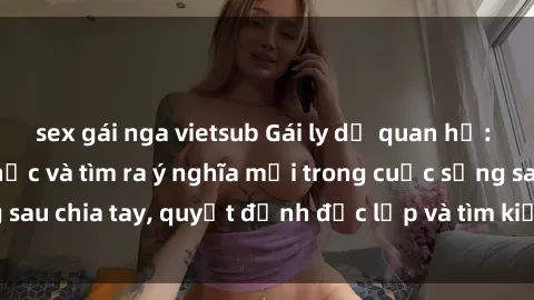 sex gái nga vietsub Gái ly dị quan hệ: Hành trình hồi phục và tìm ra ý nghĩa mới trong cuộc sống sau chia tay, quyết định độc lập và tìm kiếm hạnh phúc mới.