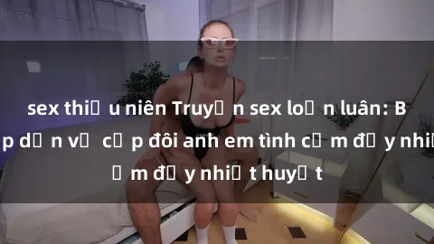 sex thiếu niên Truyện sex loạn luân: Bí mật hấp dẫn về cặp đôi anh em tình cảm đầy nhiệt huyết