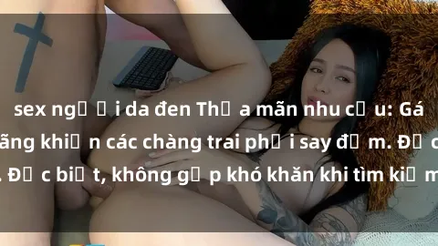 sex người da đen Thỏa mãn nhu cầu: Gái Việt Nam dâm đãng khiến các chàng trai phải say đắm. Đặc biệt, không gặp khó khăn khi tìm kiếm sự mãn nguyện.