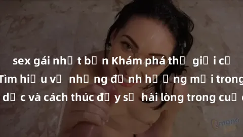 sex gái nhật bản Khám phá thế giới của sex người lớn: Tìm hiểu về những định hướng mới trong tình dục và cách thúc đẩy sự hài lòng trong cuộc sống tình dục của bạn.