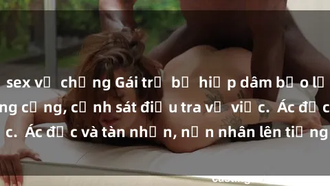 sex vợ chồng Gái trẻ bị hiếp dâm bạo lực trong khu vực công cộng, cảnh sát điều tra vụ việc.  Ác độc và tàn nhẫn, nạn nhân lên tiếng đòi công lý.