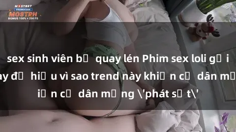 sex sinh viên bị quay lén Phim sex loli gợi cảm - Xem ngay để hiểu vì sao trend này khiến cư dân mạng 'phát sốt'