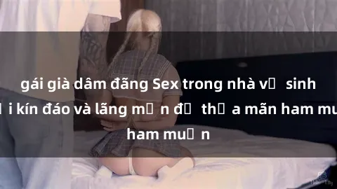gái già dâm đãng Sex trong nhà vệ sinh: Nơi kín đáo và lãng mạn để thỏa mãn ham muốn