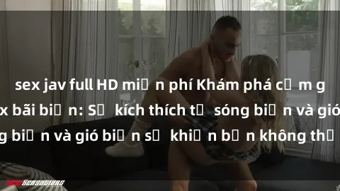 sex jav full HD miễn phí Khám phá cảm giác mới lạ với sex bãi biển: Sự kích thích từ sóng biển và gió biển sẽ khiến bạn không thể nào quên!