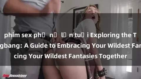 phim sex phụ nữ lớn tuổi Exploring the Thrills of Sex Gangbang: A Guide to Embracing Your Wildest Fantasies Together
