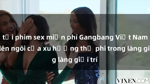 tải phim sex miễn phí Gangbang Việt Nam: Sự lên ngôi của xu hướng thị phi trong làng giải trí