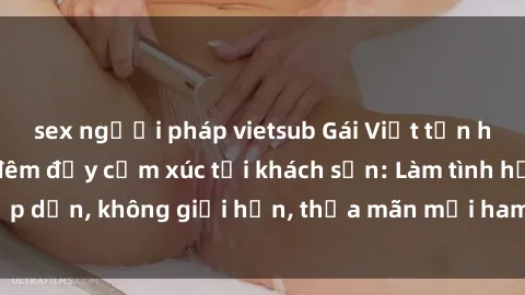 sex người pháp vietsub Gái Việt tận hưởng cuộc sống đêm đầy cảm xúc tại khách sạn: Làm tình hấp dẫn, không giới hạn, thỏa mãn mọi ham muốn và khao khát.
