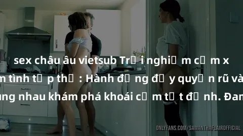 sex châu âu vietsub Trải nghiệm cảm xúc mới mẻ với làm tình tập thể: Hành động đầy quyến rũ và gợi cảm khi cùng nhau khám phá khoái cảm tột đỉnh. Đam mê và sự hài lòng chắc chắn sẽ làm bạn mãn nguyện.