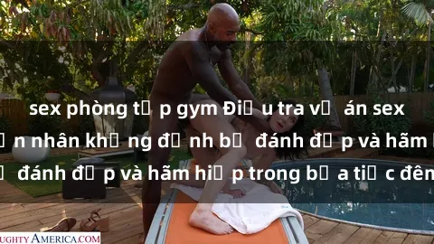 sex phòng tập gym Điều tra vụ án sex bạo lực nhóm: Nạn nhân khẳng định bị đánh đập và hãm hiếp trong bữa tiệc đêm