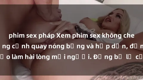phim sex pháp Xem phim sex không che miễn phí với những cảnh quay nóng bỏng và hấp dẫn, đảm bảo làm hài lòng mọi người. Đừng bỏ lỡ cơ hội thưởng thức ngay!
