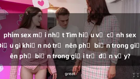 phim sex mới nhất Tìm hiểu về cảnh sex loli Việt Nam: Điều gì khiến nó trở nên phổ biến trong giới trẻ đến vậy?