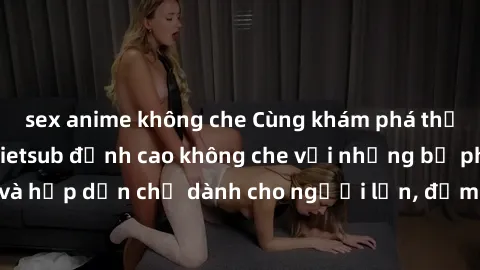 sex anime không che Cùng khám phá thế giới sex hentai vietsub đỉnh cao không che với những bộ phim mới nhất và hấp dẫn chỉ dành cho người lớn, đảm bảo làm mãn nhãn bạn ngay lập tức.