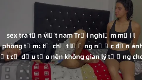 sex tra tấn việt nam Trải nghiệm mới lạ và thú vị với sex phòng tắm: từ chất lượng nước đến ánh sáng, tất cả đều tạo nên không gian lý tưởng cho cuộc vui thư giãn và đam mê.