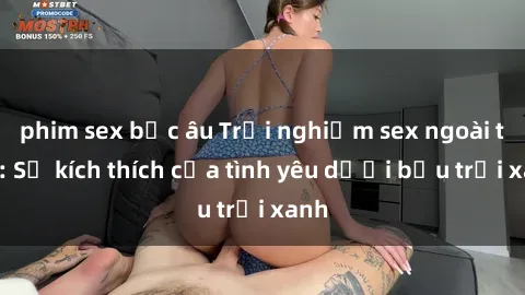 phim sex bắc âu Trải nghiệm sex ngoài trời: Sự kích thích của tình yêu dưới bầu trời xanh