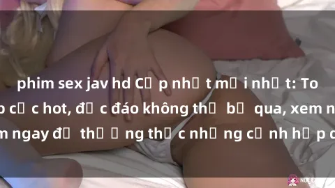 phim sex jav hd Cập nhật mới nhất: Top phim JAV Vietsub cực hot, độc đáo không thể bỏ qua, xem ngay để thưởng thức những cảnh hấp dẫn và đầy kích thích!
