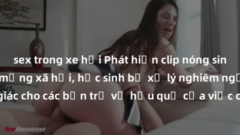 sex trong xe hơi Phát hiện clip nóng sinh viên gây sốt trên mạng xã hội, học sinh bị xử lý nghiêm ngặt. Đây là cảnh giác cho các bạn trẻ về hậu quả của việc chia sẻ thông tin trái phép trên internet.