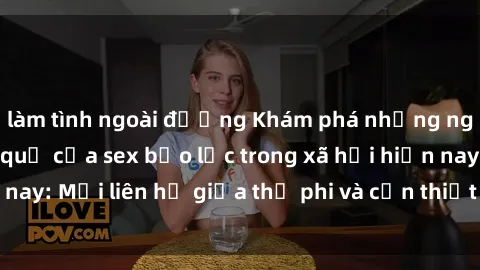 làm tình ngoài đường Khám phá những nguyên nhân và hậu quả của sex bạo lực trong xã hội hiện nay: Mối liên hệ giữa thị phi và cần thiết phải ngăn chặn.