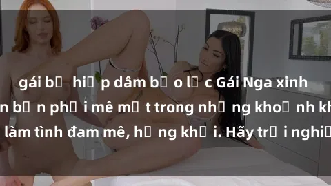 gái bị hiếp dâm bạo lực Gái Nga xinh đẹp, tài năng khiến bạn phải mê mệt trong những khoảnh khắc làm tình đam mê, hứng khởi. Hãy trải nghiệm cùng họ ngay hôm nay!