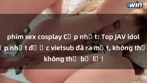phim sex cosplay Cập nhật: Top JAV idol xinh đẹp nhất được vietsub đã ra mắt, không thể bỏ lỡ!