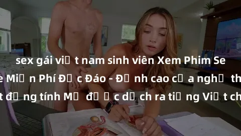 sex gái việt nam sinh viên Xem Phim Sex Mỹ Vietsub Online Miễn Phí Độc Đáo - Đỉnh cao của nghệ thuật đồng tính Mỹ được dịch ra tiếng Việt cho người xem hiểu rõ hơn.