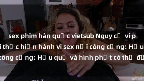 sex phim hàn quốc vietsub Nguy cơ vi phạm pháp luật khi thực hiện hành vi sex nơi công cộng: Hậu quả và hình phạt có thể đối mặt