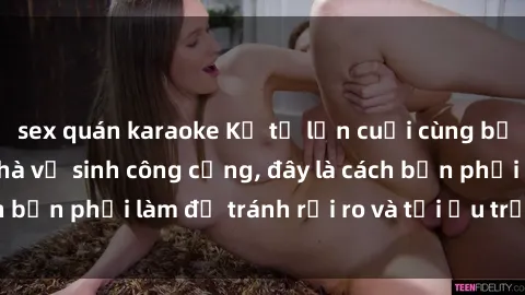 sex quán karaoke Kể từ lần cuối cùng bạn thực hành sex nhà vệ sinh công cộng, đây là cách bạn phải làm để tránh rủi ro và tối ưu trải nghiệm.