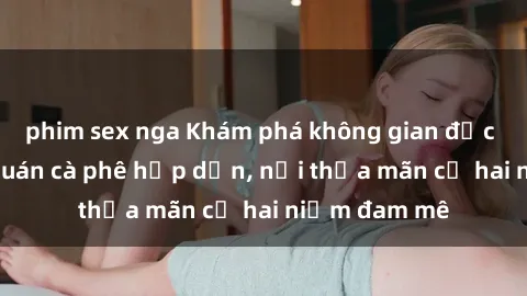 phim sex nga Khám phá không gian độc đáo tại sex quán cà phê hấp dẫn, nơi thỏa mãn cả hai niềm đam mê