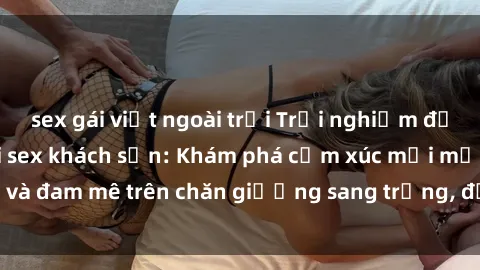 sex gái việt ngoài trời Trải nghiệm đỉnh cao tình yêu tại sex khách sạn: Khám phá cảm xúc mới mẻ và đam mê trên chăn giường sang trọng, độc đáo, không giới hạn.