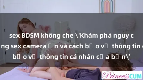 sex BDSM không che 'Khám phá nguy cơ của việc sử dụng sex camera ẩn và cách bảo vệ thông tin cá nhân của bạn'