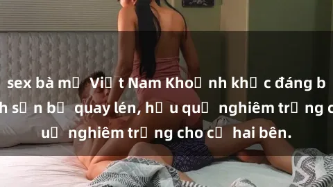 sex bà mẹ Việt Nam Khoảnh khắc đáng buồn: Sex khách sạn bị quay lén, hậu quả nghiêm trọng cho cả hai bên.