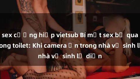 sex cưỡng hiếp vietsub Bí mật sex bị quay lén trong toilet: Khi camera ẩn trong nhà vệ sinh lộ diện