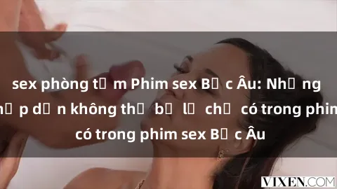 sex phòng tắm Phim sex Bắc Âu: Những cảnh nóng hấp dẫn không thể bỏ lỡ chỉ có trong phim sex Bắc Âu