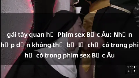 gái tây quan hệ Phim sex Bắc Âu: Những cảnh nóng hấp dẫn không thể bỏ lỡ chỉ có trong phim sex Bắc Âu