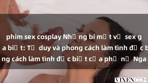 phim sex cosplay Những bí mật về sex gái Nga mà bạn chưa biết: Tư duy và phong cách làm tình đặc biệt của phụ nữ Nga