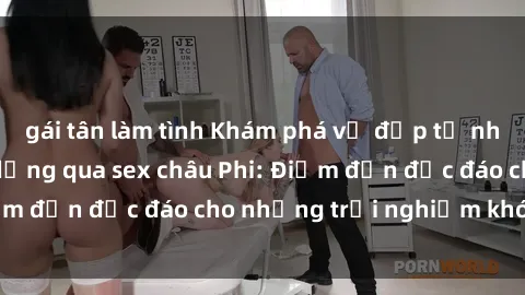 gái tân làm tình Khám phá vẻ đẹp tự nhiên và văn hóa đa dạng qua sex châu Phi: Điểm đến độc đáo cho những trải nghiệm khó quên