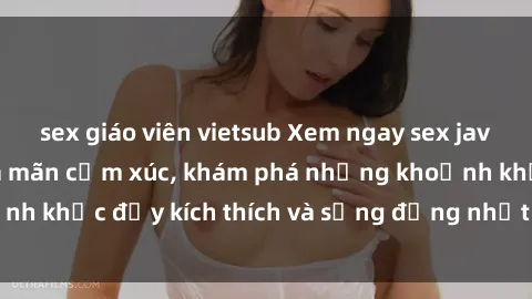 sex giáo viên vietsub Xem ngay sex jav không che để thỏa mãn cảm xúc, khám phá những khoảnh khắc đầy kích thích và sống động nhất chỉ trong click!