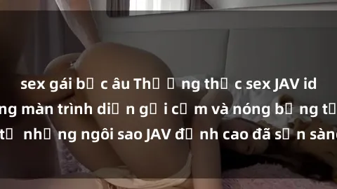 sex gái bắc âu Thưởng thức sex JAV idol miễn phí: Những màn trình diễn gợi cảm và nóng bỏng từ những ngôi sao JAV đỉnh cao đã sẵn sàng để bạn khám phá.