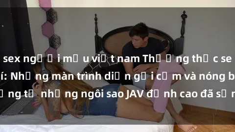 sex người mẫu việt nam Thưởng thức sex JAV idol miễn phí: Những màn trình diễn gợi cảm và nóng bỏng từ những ngôi sao JAV đỉnh cao đã sẵn sàng để bạn khám phá.