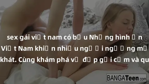 sex gái việt nam có bầu Những hình ảnh sex gái sinh viên Việt Nam khiến nhiều người ngưỡng mộ và thèm khát. Cùng khám phá vẻ đẹp gợi cảm và quyến rũ của những cô gái trẻ này.