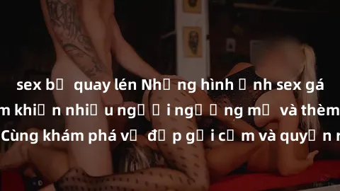 sex bị quay lén Những hình ảnh sex gái sinh viên Việt Nam khiến nhiều người ngưỡng mộ và thèm khát. Cùng khám phá vẻ đẹp gợi cảm và quyến rũ của những cô gái trẻ này.