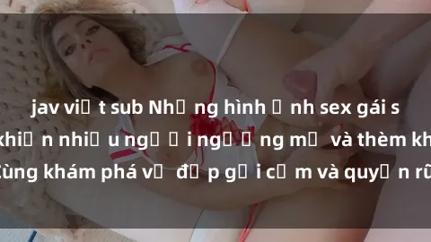 jav việt sub Những hình ảnh sex gái sinh viên Việt Nam khiến nhiều người ngưỡng mộ và thèm khát. Cùng khám phá vẻ đẹp gợi cảm và quyến rũ của những cô gái trẻ này.