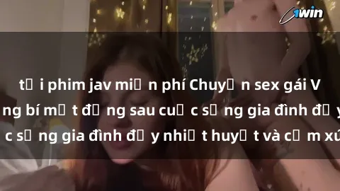 tải phim jav miễn phí Chuyện sex gái Việt có chồng: Những bí mật đằng sau cuộc sống gia đình đầy nhiệt huyết và cảm xúc