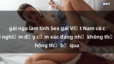 gái nga làm tình Sex gái Việt Nam có con: Trải nghiệm đầy cảm xúc đáng nhớ không thể bỏ qua