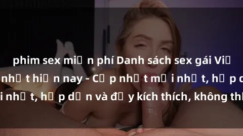 phim sex miễn phí Danh sách sex gái Việt Nam sinh viên hot nhất hiện nay - Cập nhật mới nhất, hấp dẫn và đầy kích thích, không thể bỏ qua!