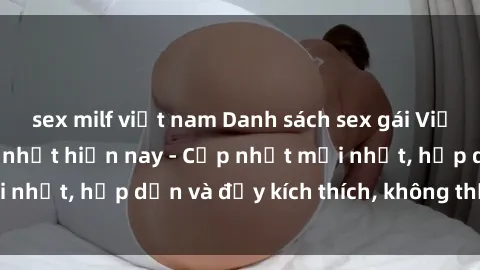 sex milf việt nam Danh sách sex gái Việt Nam sinh viên hot nhất hiện nay - Cập nhật mới nhất, hấp dẫn và đầy kích thích, không thể bỏ qua!