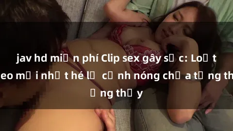 jav hd miễn phí Clip sex gây sốc: Loạt video mới nhất hé lộ cảnh nóng chưa từng thấy