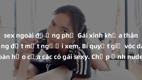 sex ngoài đường phố Gái xinh khỏa thân khoe dáng nóng bỏng đốt mắt người xem. Bí quyết giữ vóc dáng hoàn hảo của các cô gái sexy. Chụp ảnh nude tự tin không sợ lộ hàng.
