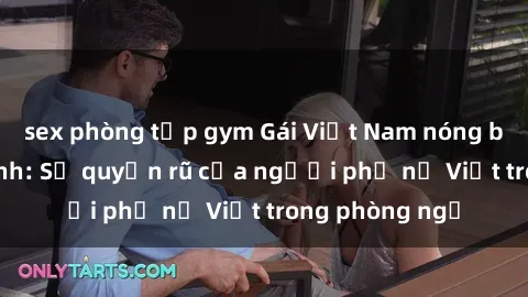sex phòng tập gym Gái Việt Nam nóng bỏng khi làm tình: Sự quyến rũ của người phụ nữ Việt trong phòng ngủ
