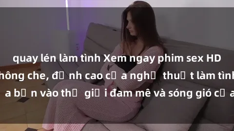 quay lén làm tình Xem ngay phim sex HD chất lượng cao không che, đỉnh cao của nghệ thuật làm tình, đưa bạn vào thế giới đam mê và sóng gió của tình yêu không giới hạn.