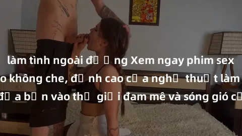 làm tình ngoài đường Xem ngay phim sex HD chất lượng cao không che, đỉnh cao của nghệ thuật làm tình, đưa bạn vào thế giới đam mê và sóng gió của tình yêu không giới hạn.
